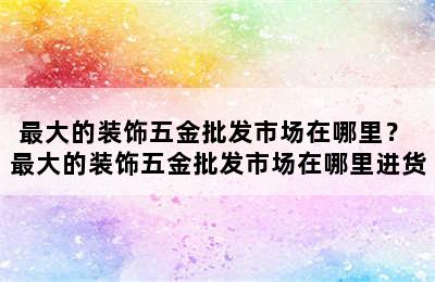 最大的装饰五金批发市场在哪里？ 最大的装饰五金批发市场在哪里进货